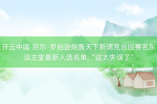 开云中国 尼尔·罗伯逊炮轰天下斯诺克巡回赛名东谈主堂最新入选名单, “这太失误了”