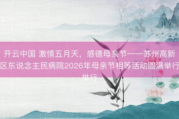 开云中国 激情五月天，感德母亲节——苏州高新区东说念主民病院2026年母亲节相等活动圆满举行