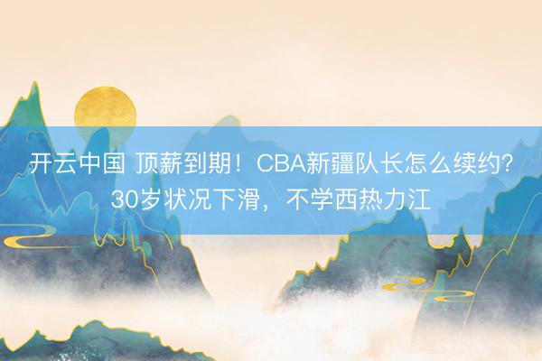 开云中国 顶薪到期！CBA新疆队长怎么续约？30岁状况下滑，不学西热力江