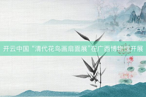开云中国 “清代花鸟画扇面展”在广西博物馆开展