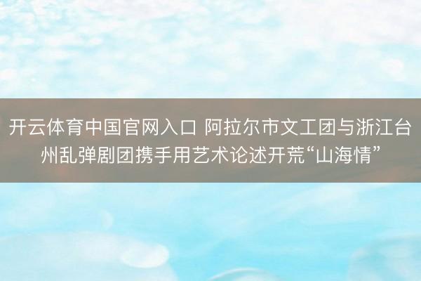 开云体育中国官网入口 阿拉尔市文工团与浙江台州乱弹剧团携手用艺术论述开荒“山海情”