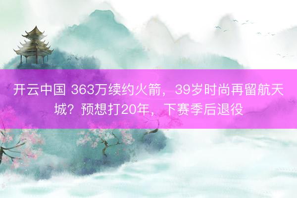 开云中国 363万续约火箭，39岁时尚再留航天城？预想打20年，下赛季后退役