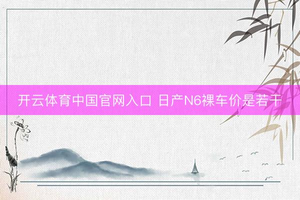 开云体育中国官网入口 日产N6裸车价是若干