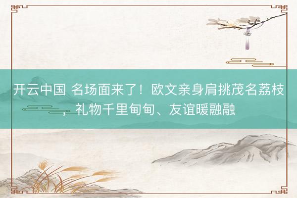 开云中国 名场面来了！欧文亲身肩挑茂名荔枝，礼物千里甸甸、友谊暖融融