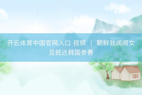 开云体育中国官网入口 视频 ｜ 朝鲜我闾阎女足抵达韩国参赛