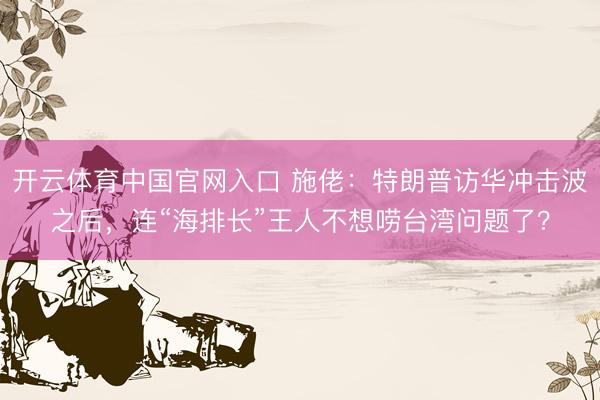 开云体育中国官网入口 施佬：特朗普访华冲击波之后，连“海排长”王人不想唠台湾问题了？