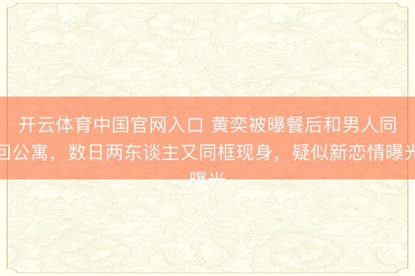 开云体育中国官网入口 黄奕被曝餐后和男人同回公寓,数日两东谈主又同框现身,疑似新恋情曝光