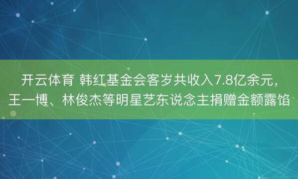 开云体育 韩红基金会客岁共收入7.8亿余元,王一博、林俊杰等明星艺东说念主捐赠金额露馅