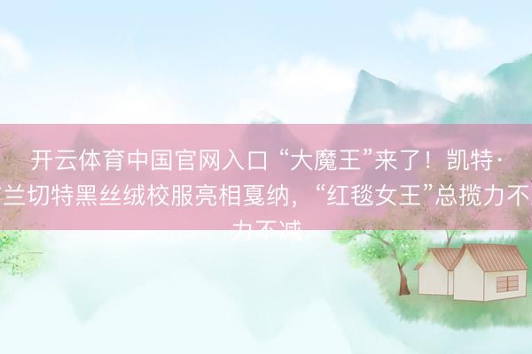 开云体育中国官网入口 “大魔王”来了！凯特·布兰切特黑丝绒校服亮相戛纳，“红毯女王”总揽力不减