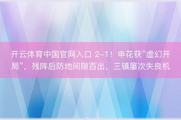 开云体育中国官网入口 2-1！申花获“虚幻开局”，残阵后防地间隙百出，三镇屡次失良机