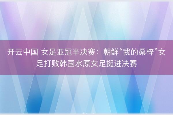 开云中国 女足亚冠半决赛：朝鲜“我的桑梓”女足打败韩国水原女足挺进决赛