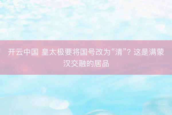 开云中国 皇太极要将国号改为“清”? 这是满蒙汉交融的居品