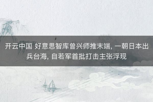 开云中国 好意思智库曾兴师推末端, 一朝日本出兵台海, 自若军首批打击主张浮现