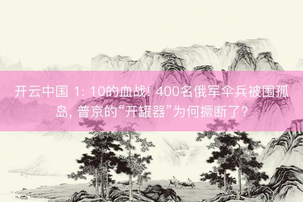 开云中国 1: 10的血战! 400名俄军伞兵被围孤岛, 普京的“开罐器”为何撅断了?
