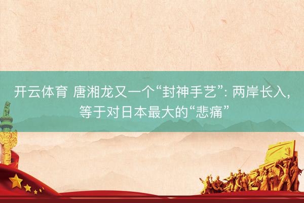 开云体育 唐湘龙又一个“封神手艺”: 两岸长入, 等于对日本最大的“悲痛”