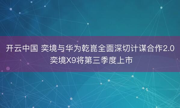 开云中国 奕境与华为乾崑全面深切计谋合作2.0 奕境X9将第三季度上市