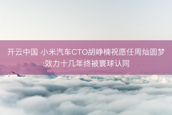 开云中国 小米汽车CTO胡峥楠祝愿任周灿圆梦:效力十几年终被寰球认同