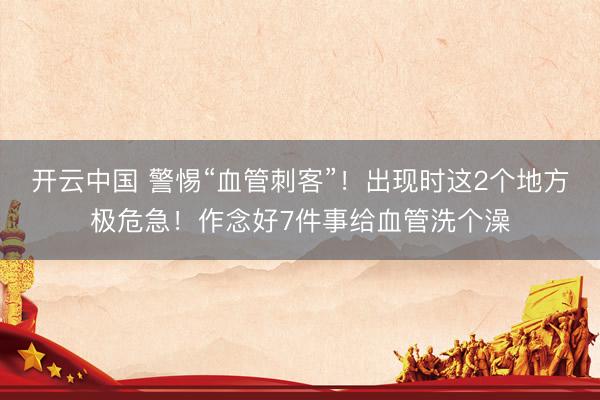开云中国 警惕“血管刺客”！出现时这2个地方极危急！作念好7件事给血管洗个澡