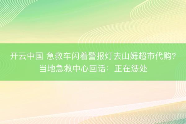 开云中国 急救车闪着警报灯去山姆超市代购？当地急救中心回话：正在惩处