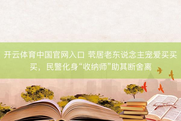 开云体育中国官网入口 茕居老东说念主宠爱买买买,民警化身“收纳师”助其断舍离