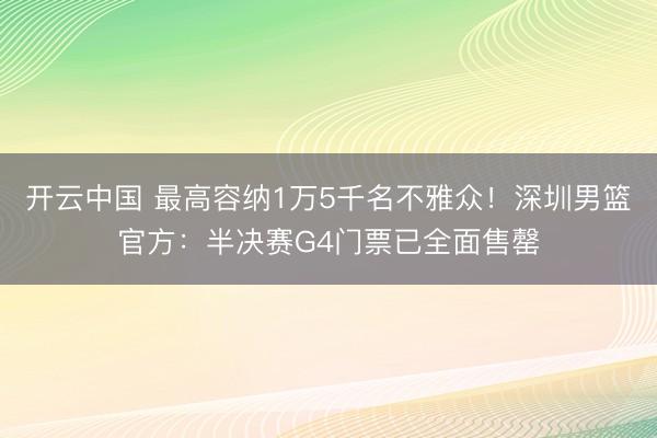开云中国 最高容纳1万5千名不雅众！深圳男篮官方：半决赛G4门票已全面售罄