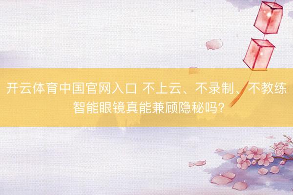 开云体育中国官网入口 不上云、不录制、不教练 智能眼镜真能兼顾隐秘吗?