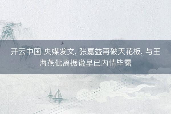 开云中国 央媒发文, 张嘉益再破天花板, 与王海燕仳离据说早已内情毕露