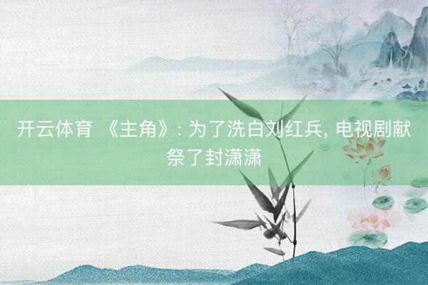 开云体育 《主角》: 为了洗白刘红兵, 电视剧献祭了封潇潇