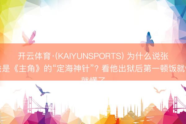 开云体育·(KAIYUNSPORTS) 为什么说张嘉益是《主角》的“定海神针”? 看他出狱后第一顿饭就懂了