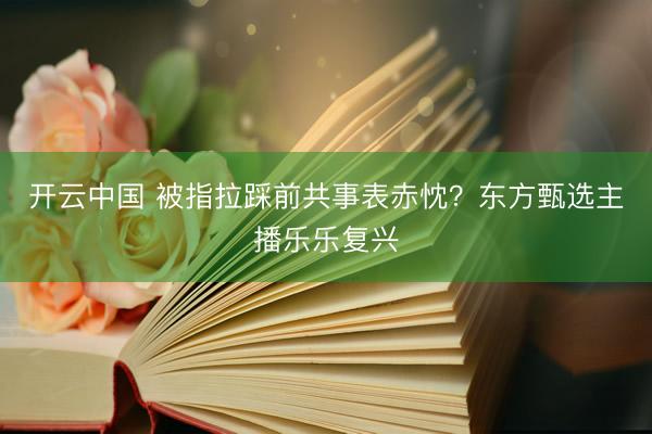 开云中国 被指拉踩前共事表赤忱?东方甄选主播乐乐复兴