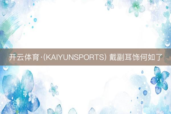 开云体育·(KAIYUNSPORTS) 戴副耳饰何如了
