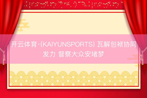 开云体育·(KAIYUNSPORTS) 瓦解包袱协同发力 督察大众安堵梦