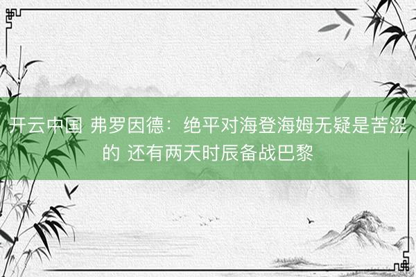 开云中国 弗罗因德：绝平对海登海姆无疑是苦涩的 还有两天时辰备战巴黎