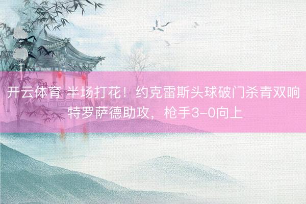 开云体育 半场打花！约克雷斯头球破门杀青双响 特罗萨德助攻，枪手3-0向上