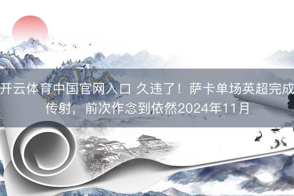 开云体育中国官网入口 久违了！萨卡单场英超完成传射，前次作念到依然2024年11月