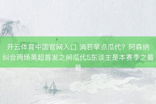开云体育中国官网入口 淌若早点瓜代？阿森纳纠合两场英超首发之间瓜代5东谈主是本赛季之最