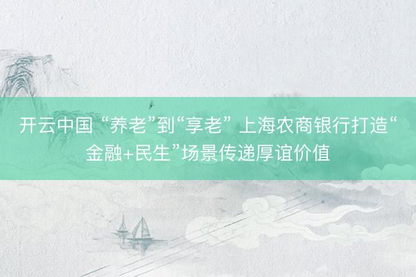 开云中国 “养老”到“享老” 上海农商银行打造“金融+民生”场景传递厚谊价值