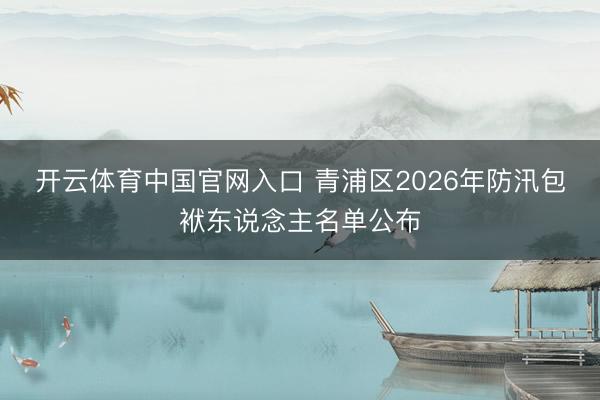 开云体育中国官网入口 青浦区2026年防汛包袱东说念主名单公布