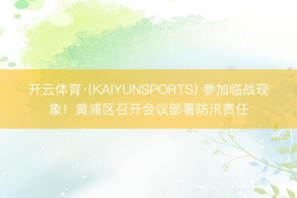 开云体育·(KAIYUNSPORTS) 参加临战现象！黄浦区召开会议部署防汛责任