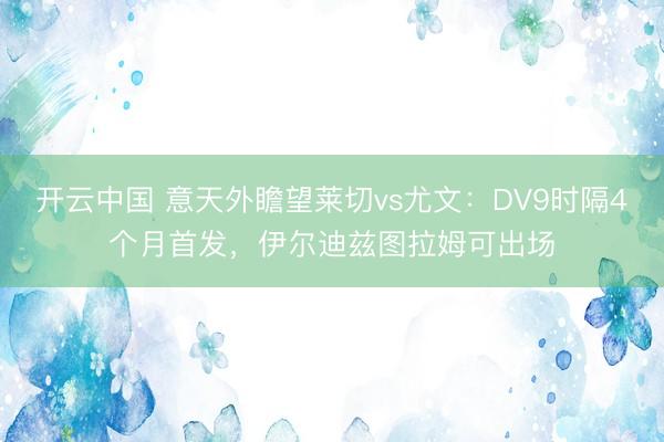 开云中国 意天外瞻望莱切vs尤文：DV9时隔4个月首发，伊尔迪兹图拉姆可出场