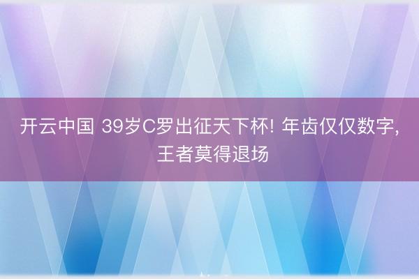 开云中国 39岁C罗出征天下杯! 年齿仅仅数字, 王者莫得退场