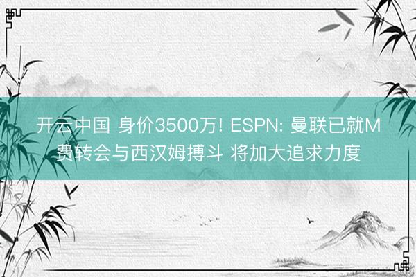 开云中国 身价3500万! ESPN: 曼联已就M费转会与西汉姆搏斗 将加大追求力度