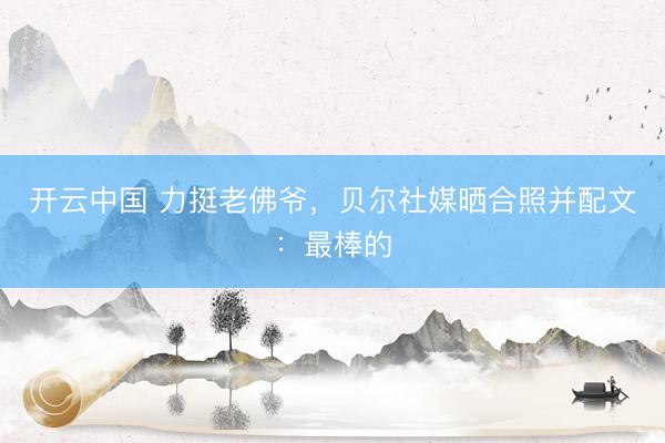 开云中国 力挺老佛爷，贝尔社媒晒合照并配文：最棒的