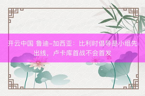 开云中国 鲁迪-加西亚：比利时倡导是小组先出线，卢卡库首战不会首发