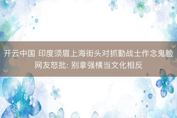 开云中国 印度须眉上海街头对抓勤战士作念鬼脸网友怒批: 别拿强横当文化相反