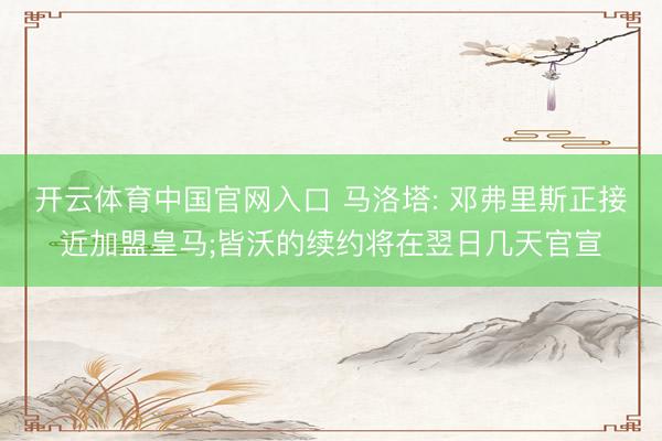 开云体育中国官网入口 马洛塔: 邓弗里斯正接近加盟皇马;皆沃的续约将在翌日几天官宣