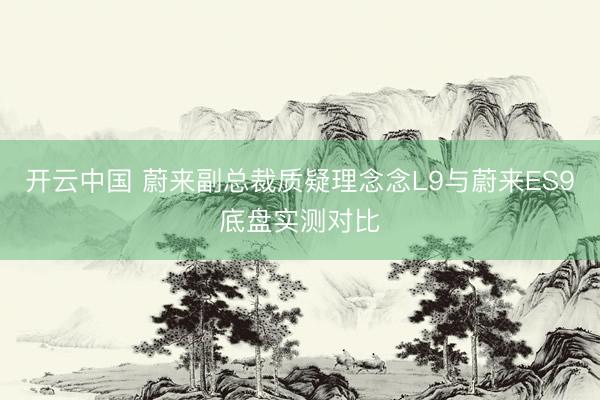开云中国 蔚来副总裁质疑理念念L9与蔚来ES9底盘实测对比