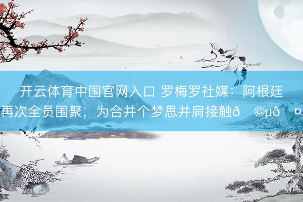开云体育中国官网入口 罗梅罗社媒：阿根廷再次全员围聚，为合并个梦思并肩接触🩵🤍