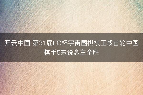 开云中国 第31届LG杯宇宙围棋棋王战首轮中国棋手5东说念主全胜
