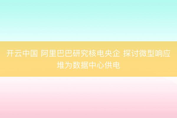 开云中国 阿里巴巴研究核电央企 探讨微型响应堆为数据中心供电